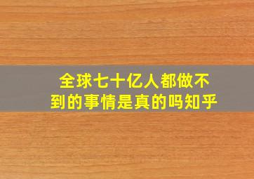 全球七十亿人都做不到的事情是真的吗知乎