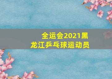 全运会2021黑龙江乒乓球运动员