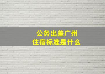 公务出差广州住宿标准是什么