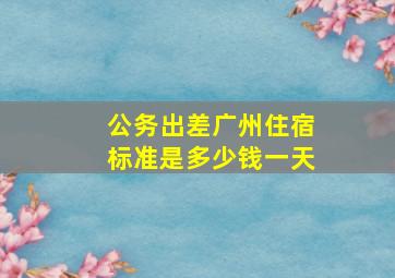 公务出差广州住宿标准是多少钱一天