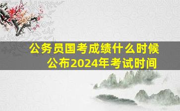 公务员国考成绩什么时候公布2024年考试时间