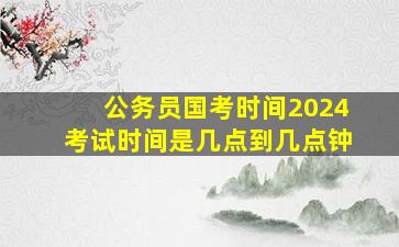 公务员国考时间2024考试时间是几点到几点钟