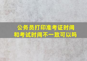 公务员打印准考证时间和考试时间不一致可以吗