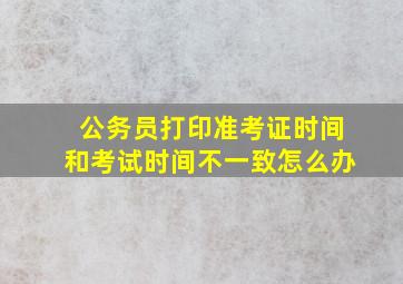 公务员打印准考证时间和考试时间不一致怎么办