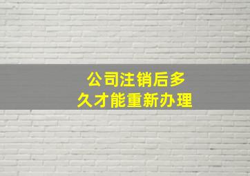 公司注销后多久才能重新办理