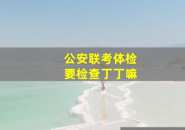 公安联考体检要检查丁丁嘛