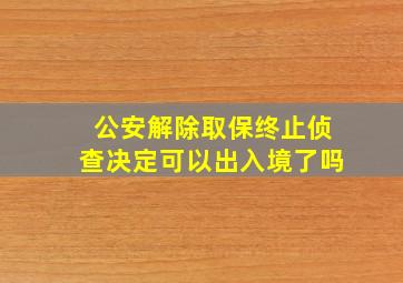 公安解除取保终止侦查决定可以出入境了吗