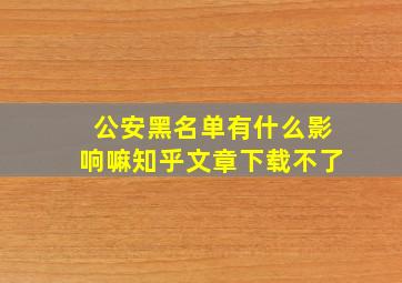 公安黑名单有什么影响嘛知乎文章下载不了