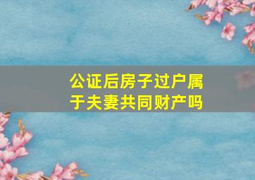 公证后房子过户属于夫妻共同财产吗