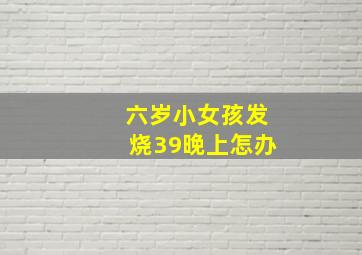 六岁小女孩发烧39晚上怎办