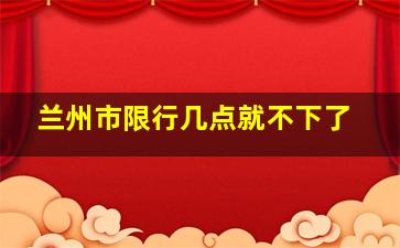 兰州市限行几点就不下了