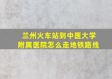 兰州火车站到中医大学附属医院怎么走地铁路线