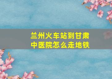 兰州火车站到甘肃中医院怎么走地铁