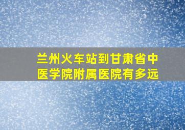 兰州火车站到甘肃省中医学院附属医院有多远