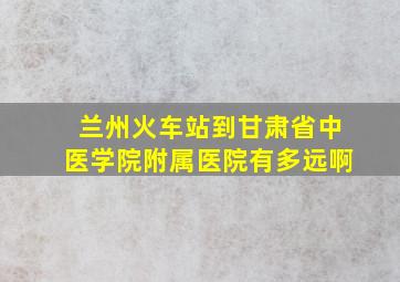 兰州火车站到甘肃省中医学院附属医院有多远啊