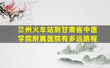 兰州火车站到甘肃省中医学院附属医院有多远路程