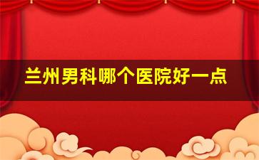 兰州男科哪个医院好一点