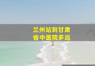 兰州站到甘肃省中医院多远