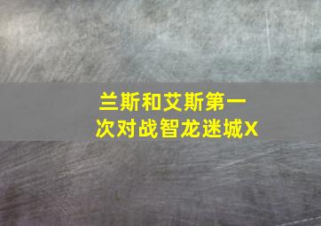 兰斯和艾斯第一次对战智龙迷城X