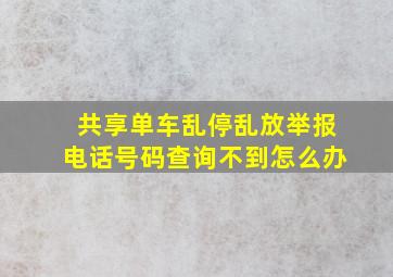 共享单车乱停乱放举报电话号码查询不到怎么办