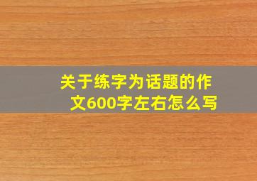 关于练字为话题的作文600字左右怎么写