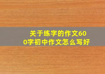 关于练字的作文600字初中作文怎么写好