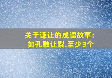 关于谦让的成语故事:如孔融让梨.至少3个