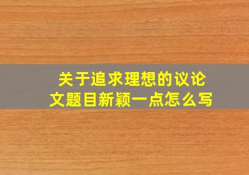 关于追求理想的议论文题目新颖一点怎么写