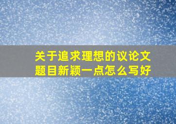 关于追求理想的议论文题目新颖一点怎么写好