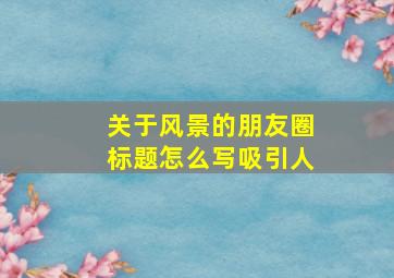 关于风景的朋友圈标题怎么写吸引人