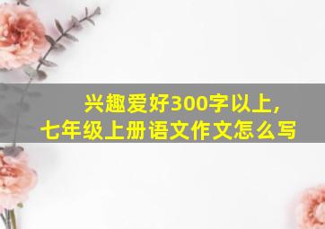 兴趣爱好300字以上,七年级上册语文作文怎么写