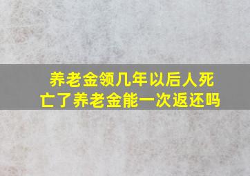 养老金领几年以后人死亡了养老金能一次返还吗