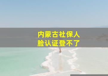 内蒙古社保人脸认证登不了