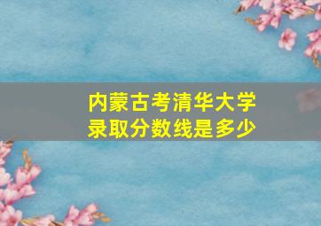 内蒙古考清华大学录取分数线是多少