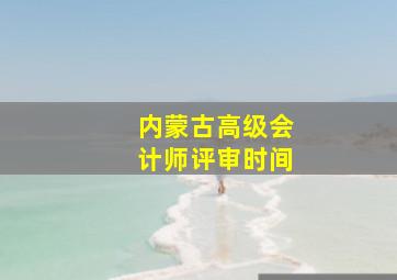 内蒙古高级会计师评审时间