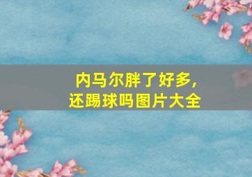 内马尔胖了好多,还踢球吗图片大全