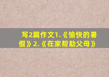 写2篇作文1.《愉快的暑假》2.《在家帮助父母》