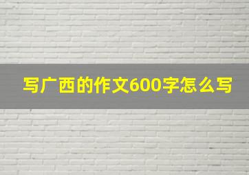 写广西的作文600字怎么写