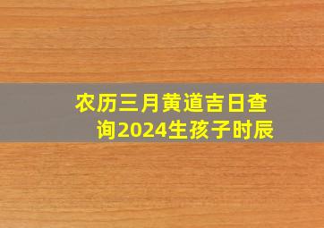 农历三月黄道吉日查询2024生孩子时辰