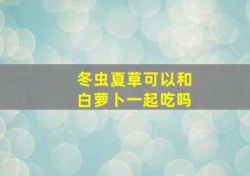 冬虫夏草可以和白萝卜一起吃吗