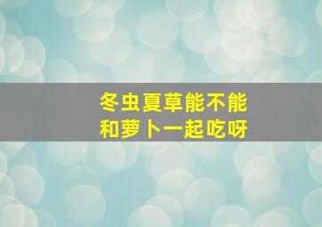 冬虫夏草能不能和萝卜一起吃呀