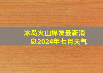 冰岛火山爆发最新消息2024年七月天气