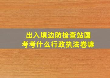 出入境边防检查站国考考什么行政执法卷嘛