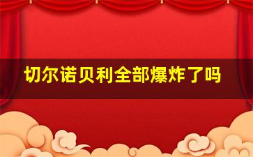 切尔诺贝利全部爆炸了吗