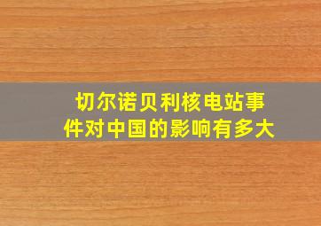 切尔诺贝利核电站事件对中国的影响有多大