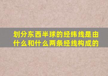 划分东西半球的经纬线是由什么和什么两条经线构成的