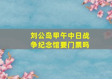 刘公岛甲午中日战争纪念馆要门票吗