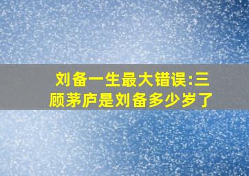 刘备一生最大错误:三顾茅庐是刘备多少岁了