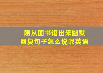 刚从图书馆出来幽默回复句子怎么说呢英语