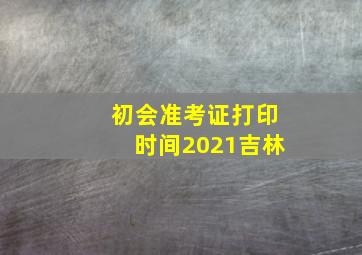 初会准考证打印时间2021吉林